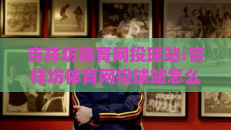 吉祥坊体育网投球站:吉祥坊体育网投球站怎么玩更顺手？(吉祥坊体育网投球站)三个细节让体验更流畅-今日最新外围买球网原声解说降盘APP网址球盘平台