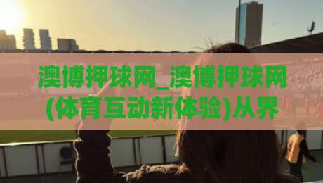 澳博押球网_澳博押球网(体育互动新体验)从界面到数据：澳博押球网如何让赛事关注更有层次-今晚靠谱最火博球站上盘地址两球半社区排行信号