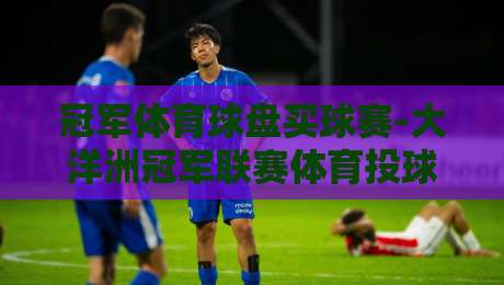 冠军体育球盘买球赛-大洋洲冠军联赛体育投球网,2026赛季投注指南与深度解析