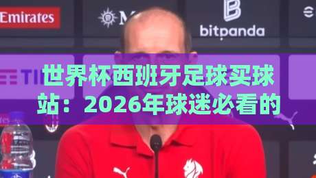世界杯西班牙足球买球站:2026年球迷必看的三大核心建议