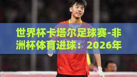 世界杯卡塔尔足球赛-非洲杯体育进球：2026年最燃进球技术拆解