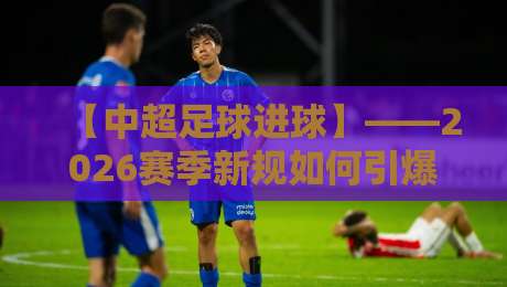 【中超足球进球】——2026赛季新规如何引爆进球潮?