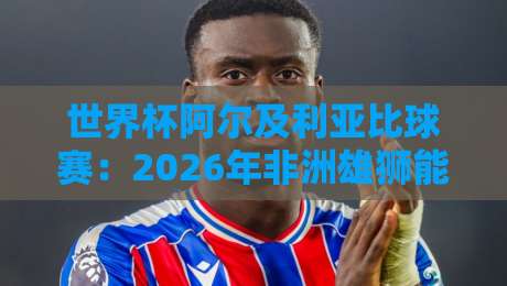 世界杯阿尔及利亚比球赛：2026年非洲雄狮能否再创奇迹？