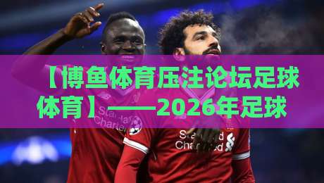 【博鱼体育压注论坛足球体育】——2026年足球迷必看的深度解析