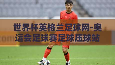 世界杯英格兰足球网-奥运会足球赛足球压球站:2026年双线作战,英格兰足球的机遇与挑战