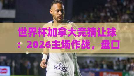 世界杯加拿大竞猜让球：2026主场作战，盘口深度解析与实战技巧