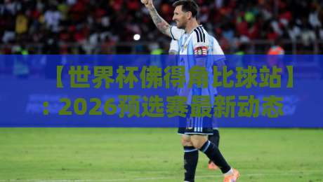 【世界杯佛得角比球站】: 2026预选赛最新动态与比分查询指南