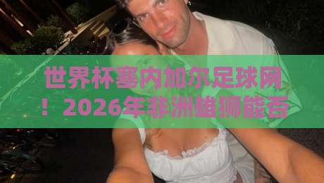 世界杯塞内加尔足球网！2026年非洲雄狮能否再创辉煌？深度解析塞内加尔足球的崛起之路
