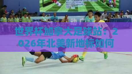 世界杯加拿大足球站：2026年北美新地标如何点燃足球热情？