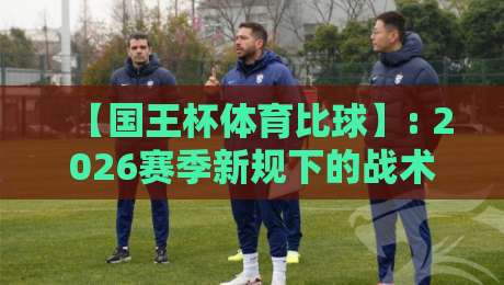【国王杯体育比球】: 2026赛季新规下的战术革命与观赛指南