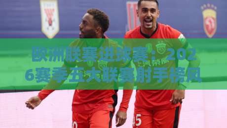 欧洲联赛进球赛：2026赛季五大联赛射手榜风云突变，谁在绝境中爆发？