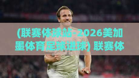 (联赛体球站-2026美加墨体育足球进球) 联赛体球站：2026年美加墨世界杯那些让人拍案叫绝的进球瞬间