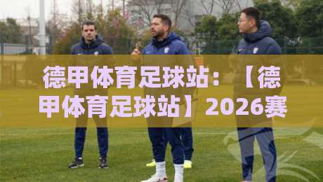 德甲体育足球站：【德甲体育足球站】2026赛季球迷必备的深度分析平台