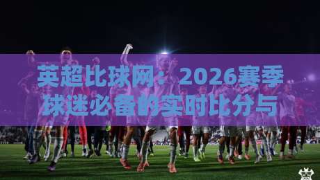 英超比球网：2026赛季球迷必备的实时比分与数据平台