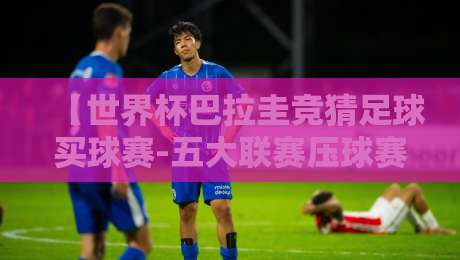 【世界杯巴拉圭竞猜足球买球赛-五大联赛压球赛】2026年压球指南与避坑技巧