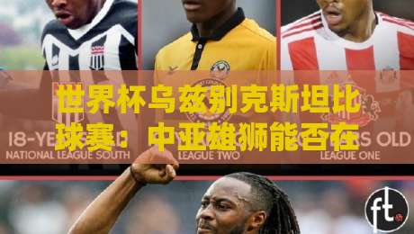 世界杯乌兹别克斯坦比球赛:中亚雄狮能否在2026书写新篇章?