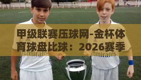 甲级联赛压球网-金杯体育球盘比球:2026赛季球迷必读的实战指南