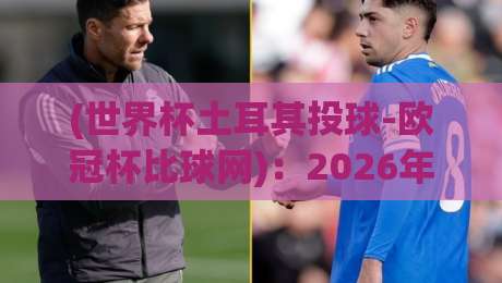 (世界杯土耳其投球-欧冠杯比球网):2026年跨界体育新趋势,投球分析与欧冠比分深度解读