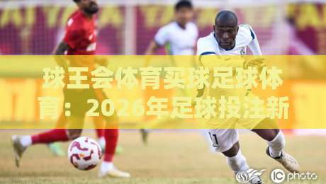 球王会体育买球足球体育:2026年足球投注新趋势与避坑指南