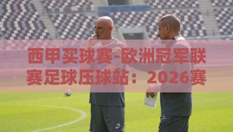西甲买球赛-欧洲冠军联赛足球压球站:2026赛季五大联赛投注策略、平台甄选与风险控制全解析