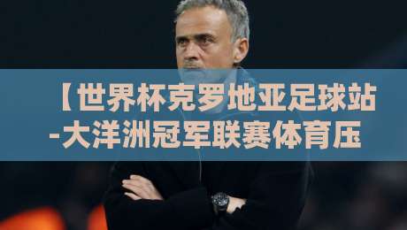 【世界杯克罗地亚足球站-大洋洲冠军联赛体育压球赛】?2026赛事前瞻与深度解析