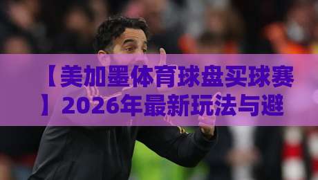 【美加墨体育球盘买球赛】2026年最新玩法与避坑指南，老玩家亲测经验分享
