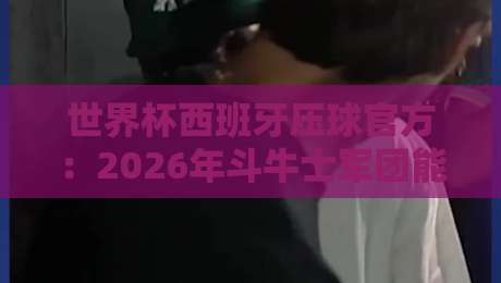 世界杯西班牙压球官方：2026年斗牛士军团能否重演辉煌？