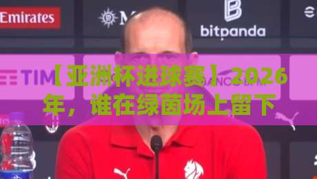 【亚洲杯进球赛】2026年，谁在绿茵场上留下了最炸裂的进球？