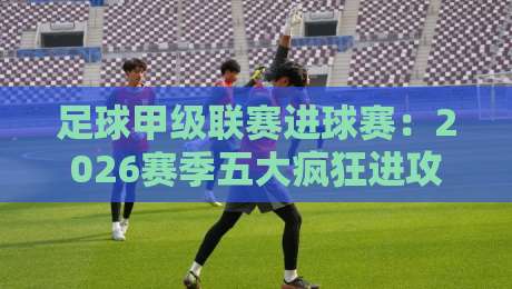 足球甲级联赛进球赛:2026赛季五大疯狂进攻战术解析