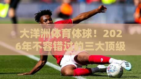 大洋洲体育体球!2026年不容错过的三大顶级赛事观赛指南(大洋洲体育体球) 大洋洲体育体球!2026年不容错过的三大顶级赛事观赛指南(大洋洲体育体球)