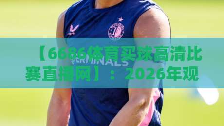 【6686体育买球高清比赛直播网】：2026年观赛新体验，高清直播+便捷买球一站式服务