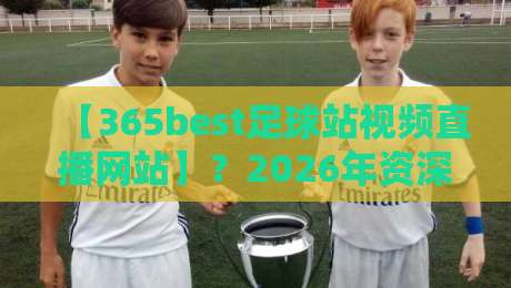 【365best足球站视频直播网站】？2026年资深球迷的真实评测与避坑指南
