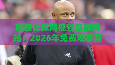 联赛比球网视频直播网站：2026年免费观赛首选与实测避坑指南（联赛比球网视频直播网站）你该这样选