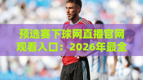预选赛下球网直播官网观看入口：2026年最全观赛指南与避坑心得