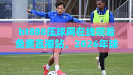 bt888压球网在线观看免费直播站,2026年球迷的新大陆?