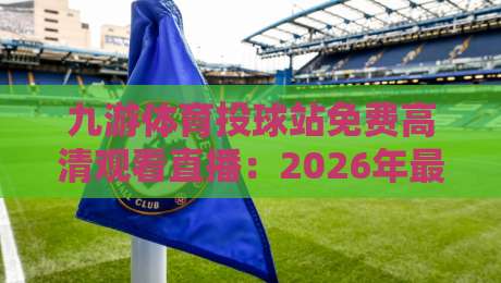 九游体育投球站免费高清观看直播:2026年最全免费观赛指南与实测体验