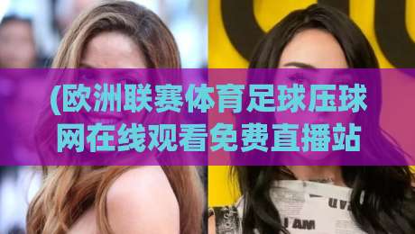 (欧洲联赛体育足球压球网在线观看免费直播站):2026年最新观赛指南与避坑建议