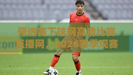 预选赛下球网高清比赛直播网,2026赛季观赛神器!