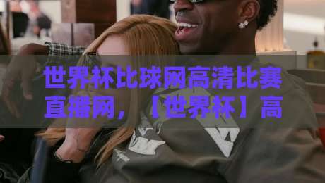 世界杯比球网高清比赛直播网，【世界杯】高清直播新选择！