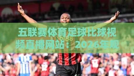 五联赛体育足球比球视频直播网站:2026年观赛新选择,你试过这些平台吗?