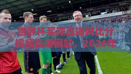 世界杯买球直播网比分视频直播网站，2026年观赛必备指南！