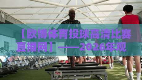 【欧博体育投球高清比赛直播网】——2026年观赛新选择,解锁高清投球盛宴