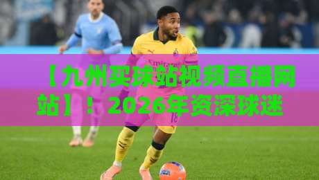 【九州买球站视频直播网站】!2026年资深球迷的真实使用体验与避坑指南