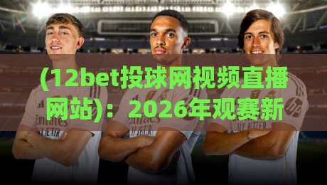 (12bet投球网视频直播网站):2026年观赛新选择,这些细节你可能不知道